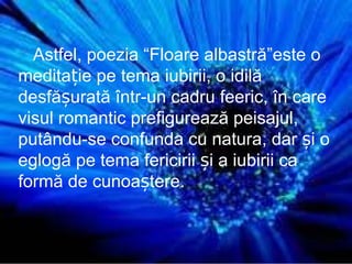 Astfel, poezia  “Floare albastr ă ” este o meditație pe tema iubirii, o id i lă desfășurată într-un cadru feeric, în care visul romantic prefigurează peisajul, putându-se confunda cu natura, dar și o eglogă pe tema fericirii și a iubirii ca formă de cunoaștere. 