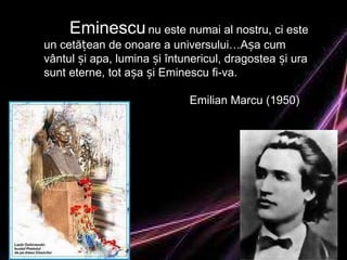 Eminescu   nu este numai al nostru, ci este un cetățean de onoare a universului…Așa cum vântul și apa, lumina și întunericul, dragostea și ura  sunt eterne, tot așa și Eminescu fi-va. Emilian Marcu (1950) 