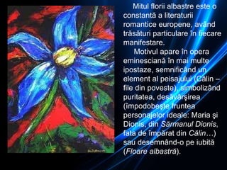 Mitul florii albastre este o constantă a literaturii romantice europene ,  având trăsături particulare în fiecare manifestare. Motivul apare în opera eminesciană în mai multe ipostaze ,  semnificând un element al peisajului (Călin – file din poveste), simbolizând puritatea, desăvârşirea (împodobeşte fruntea personajelor ideale: Maria şi Dion i s, din  Sărmanul Dion i s , fata de împărat din  Călin… ) sau desemnând-o pe iubită ( Floare albastră ).  