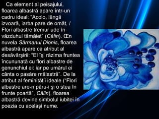 Ca element al peisajului, floarea albastră apare într-un cadru ideal: “Acolo, lângă izvoară, iarba pare de omăt, / Flori albastre tremur ude în văzduhul tămâiet” ( Călin ). În nuvela  Sărmanul Dionis , floarea albastră apare ca atribut al desăvârşirii: “El îşi răzima fruntea încununată cu flori albastre de genunchiul ei: iar pe umărul ei cânta o pasăre măiastră”. De la atribut al feminităţii ideale (“Flori albastre are-n păru-i şi o stea în frunte poartă”,  Călin ), floarea albastră devine simbolul iubitei în poezia cu acelaşi nume. 