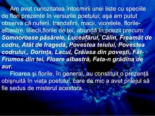 Am avut curiozitatea întocmirii unei liste cu speciile de flori prezente în versurile poetului; aşa am putut observa că nuferii, trandafirii, macii, viorelele, florile-albastre, liliecii,florile de tei, abundă în poezii precum:  Somnoroase păsărele, Luceafărul, Călin, Freamăt de codru, Atât de fragedă, Povestea teiului, Povestea codrului,, Dorinţa, Lacul, Crăiasa din poveşti, Făt-Frumos din tei, Floare albastră, Fata-n grădina de aur. Floarea şi florile, în general, au constituit o prezenţă obişnuită în viaţa poetului, care de mic a avut prilejul să fie sedus de misterul acestora. 
