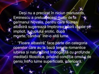 De și nu a precizat în niciun manuscris, Eminescu a preluat acest motiv de la germanul Novalis, pentru care floarea albastră sugerează împlinirea iubirii ideale și, implicit, a cuplului erotic, după moarte, ”c â ndva”  într-o altă lume.  “ Floare albastr ă ”  face parte din categoria operelor care au la bază temele romantice iubirea și natura fiind îmbogățită cu profunde meditații filosofice, priviind condiția omului de geniu într-o lume superficială, inferioară. 