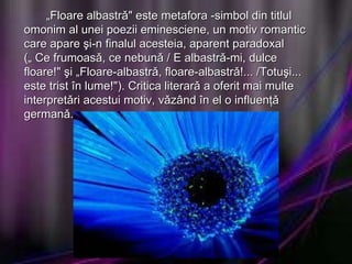 „ Floare albastrǎ" este metafora -simbol din titlul omonim al unei poezii eminesciene, un motiv romantic care apare şi-n finalul acesteia, aparent paradoxal („ Ce frumoasǎ, ce nebunǎ / E albastrǎ-mi, dulce floare!" şi „Floare-albastrǎ, floare-albastrǎ!... /Totuşi... este trist în lume!"). Critica literarǎ a oferit mai multe interpretǎri acestui motiv, vǎzând în el o influenţǎ germanǎ.  