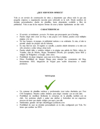 ¿QUE SERVICIOS OFRECE?
Yola es un servicio de construcción de sitios y alojamiento que ofrece todo lo que una
pequeña empresa u organización necesita para sobresalir en la web. Desde nombres de
dominio personalizados, diseño de plantillas, hasta alojamiento confiable y libre de
publicidad. Yola es una de las mejores formas de crear y lanzar rápidamente un sitio web.
CARACTERISTICAS
 El servicio es totalmente gratuito. No tienes que preocuparte por el hosting.
 Puedes elegir entre crear un blog o una página web. Incluso, puedes crear múltiples
páginas a la vez.
 No hay banners, ni popups, ni publicidad molesta o no solicitada. Es más, el sitio te
permite añadir tus propios ads de Adsense.
 Es muy fácil de usar. El registro es sencillo, y puedes añadir elementos a tu sitio con
sólo arrastrar y soltar (drag y drop tool).
 Puedes añadir útiles y variados widgets a tu página: una galería de Flickr, videos de
Youtube, chat de Meebo, Skype, formularios (Woofo, por ejemplo), lector RSS y
widgets de Widgetbox o Google, entre otros.
 Posibilidad de alojar imágenes para usar en tu blog o página.
 Otras: Posibilidad de integrar Disqus para manejar los comentarios del blog,
herramientas SEO, integración de Paypal para recibir donaciones o vender
productos.
VENTAJAS
 Un centenar de plantillas estéticas y profesionales (casi todas diseñadas por Free
CSS Templates). Muchos estilos distintos para elegir e instalar con un solo click.
 Posibilidad de modificar fácilmente la estructura de la plantilla, también con un
click. Así, podemos añadir o quitar una sidebar o bottombar sin ese engorroso
proceso de tener que añadir códigos por aquí y por allá.
 Subdominio gratuito del tipo chicablogger.synthasite.com
 Posibilidad de usar un dominio personalizado en tu sitio, configurado por Yola. No
tienes que cambiar tus DNS.
 