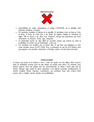 DESVENTAJAS
 Imposibilidad de editar manualmente el código CSS/HTML de la plantilla. Sólo
podemos modificar el header.
 No podemos modificar el idioma de la plantilla. Si decidimos tener un blog en Yola,
la fecha, el fotter de cada post y los títulos de algunos widgets se mostrarán en
inglés. Ello no afecta a los sitios web “estáticos”, porque hay parámetros que éstos
obviamente no incluyen: fecha, tags, categorías.
 El subdominio puede ser algo difícil de recordar, puesto que todavía no existe la
posibilidad de contar con un subdominio .yola.com.
 Los dominios son vendidos por el mismo sitio, lo que hace que dupliquen su valor
(cada dominio cuesta $19.95 USD). Pero si pensamos en que los $10 dólares extra
que pagamos nos permiten ahorrarnos el hosting, quizás sea una buena inversión.
CONCLUSION
Si tuviera que poner en la balanza a Wix y Yola, me quedo con este último. Más recursos,
nada de publicidad externa; para un sitio rápido, no podría estar mejor. No obstante, para
quienes quieren tener una página web (no necesariamente un blog) y tienen algo más de
tiempo, Blogger sigue siendo la mejor alternativa. Con algunas pequeñas modificaciones en
nuestro template (fecha, etiquetas, comentarios, etc) podemos tener más control sobre
nuestro sitio y ampliar nuestro abanico de posibilidades.
 