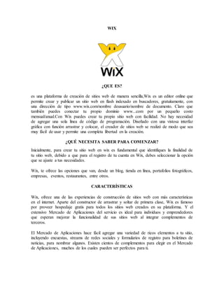 WIX
¿QUE ES?
es una plataforma de creación de sitios web de manera sencilla,Wix es un editor online que
permite crear y publicar un sitio web en flash indexado en buscadores, gratuitamente, con
una dirección de tipo www.wix.com/nombre deusuario/nombre de documento. Claro que
también puedes conectar tu propio dominio www...com por un pequeño costo
mensual/anual.Con Wix puedes crear tu propio sitio web con facilidad. No hay necesidad
de agregar una sola línea de código de programación. Diseñado con una vistosa interfaz
gráfica con función arrastrar y colocar, el creador de sitios web se realizó de modo que sea
muy fácil de usar y permite una completa libertad en la creación.
¿QUÉ NECESITA SABER PARA COMENZAR?
Inicialmente, para crear tu sitio web en wix es fundamental que identifiques la finalidad de
tu sitio web, debido a que para el registro de tu cuenta en Wix, debes seleccionar la opción
que se ajuste a tus necesidades.
Wix, te ofrece las opciones que van, desde un blog, tienda en línea, portafolios fotográficos,
empresas, eventos, restaurantes, entre otros.
CARACTERÍSTICAS
Wix, ofrece una de las experiencias de construcción de sitios web con más características
en el internet. Aparte del constructor de arrastrar y soltar de primera clase, Wix es famoso
por proveer hospedaje gratis para todos los sitios web creados en su plataforma. Y el
extensivo Mercado de Aplicaciones del servicio es ideal para individuos y emprendedores
que esperan mejorar la funcionalidad de sus sitios web al integrar complementos de
terceros.
El Mercado de Aplicaciones hace fácil agregar una variedad de ricos elementos a tu sitio,
incluyendo encuestas, streams de redes sociales y formularios de registro para boletines de
noticias, para nombrar algunos. Existen cientos de complementos para elegir en el Mercado
de Aplicaciones, muchos de los cuales pueden ser perfectos para ti.
 