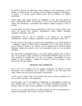 En adición al Mercado de Aplicaciones, existen montones de otras características con Wix
también. La plataforma tiene un asombroso editor de imágenes incorporado directamente a
la interfaz, y te permite agregar gráficos desde una rica biblioteca de imágenes
profesionales.
Puedes incluso, elegir agregar elementos de vanguardia a tu sitio, tales como fondos de
video e impresionantes efectos 3D de paralaje. ¡Y eso es solo la punta del iceberg! Existen
muchas otras herramientas y características para blogueros, dueños de negocios y todos en
el medio.
Sin duda alguna, Wix puede ajustarse perfectamente al objeto de tu negocio, debido a que
cuenta con opciones para empresas, emprendedores, tiendas virtuales, portafolios,
restaurantes, hospedajes, entre otras.
Adicionalmente, Wix no deja de sorprender a sus usuarios con sus periódicas
actualizaciones orientadas a mejorar la experiencia de crear y personalizar su sitio web.
En junio del 2016, Wix agregó una enorme nueva funcionalidad a su ya robusta plataforma
– Inteligencia Artificial de Diseño (ADI). El lanzamiento de Wix ADI marcó un hito en
para la industria al permitir a los creadores web de cualquier nivel de experiencia utilizar
inteligencia artificial para general un sitio web personalizado basado en sus necesidades
específicas.
Wix ADI trabaja al preguntarle primero a sus usuarios algunas preguntas sobre el tipo de
sitio web que quieren y luego recorriendo la web buscando información sobre este tema o
marca particular. El resultado final es un sitio web completo y personalizable el cual se
garantiza ser único comparado a cualquier otra presencia en línea en existencia. Y todo
sucede en tan solo unos minutos.
OPCIONES PARA EXPORTAR
Wix es uno de los creadores web más populares actualmente, sin embargo, al decidir
seleccionarlo como la plataforma que te ayudará a construir tu sitio web, debes estar
seguro, debido a que Wix carece de una función de exportación.
Es decir, que si te deseas retirar de este creador web, todos tus datos se perderán, por lo
cual, no podrás exportarlos a otras plataformas.
Sin duda alguna, esta es una debilidad de la plataforma. La imposibilidad de exportar tus
datos, también radica en que Wix cuenta con actualizadas herramientas interactivas de
arrastrar y soltar, las cuales no serán compatibles con tu nueva plataforma seleccionada.
En este caso, no es para preocuparte, solo debes asegurarte que Wix es la plataforma que se
adapta a tus necesidades antes de tomar la decisión de utilizarlo.
 