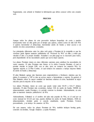 Seguramente, este artículo te brindará la información que debes conocer sobre este creador
web.
PRECIOS
Aunque todos los planes de este proveedor incluyen hospedaje sin costo y puedes
teóricamente tener un sitio gratis por el tiempo que quieras, existen costos de sitio web Wix
si quieres incrementar el almacenaje, incrementar ancho de banda y tener acceso a un
montón de otras características avanzadas.
Las principales diferencias entre los sitios web gratis y Premium de la compañía es que las
versiones gratis figuran anuncios publicitarios de “Powered by Wix” en ellas y evitan que
vinculen el sitio a tu propio dominio. Actualizar a un plan paga no es necesario para todos,
pero dependiendo de tus necesidades puede que sea tu mejor apuesta.
Los planes Premium vienen en cinco diferentes opciones para satisfacer las necesidades de
varios usuarios. El plan Premium más básico es la oferta Conectar Dominio, el cual te
permite vincular tu propia URL con tu sitio, pero no remueve los anuncios Wix. La
siguiente mejoría es el Plan Combo, el cual remueve los anuncios e incluye mayores límites
de ancho de banda y almacenaje.
El plan Ilimitado agrega más funciones para emprendedores y freelancer, mientras que los
planes E-commerce y VIP te dan un acceso mayor a herramientas y soporte. En general, el
Plan Ilimitado ofrece la mayor cantidad de funciones relativas al costo, haciéndolo la mejor
elección para la mayoría de los usuarios.
Los planes Premium, tienen un costo que puede variar entre $4,50 a $16,17 dólares
mensuales. El plan Premium más económico, incluye 1Gb de ancho de banda, 500Mb de
almacenamiento, ayuda Premium y te permite conectar tu dominio. Adicionalmente, en este
plan se muestran anuncios publicitarios de Wix.
Adicionalmente, Unlimited es el nombre del plan más popular de Wix, en el cual por un
costo mensual de $12,42 por mes, puedes disfrutar de ancho de banda ilimitado, 10Gb de
almacenamiento, dominio gratis si cancela anualmente, ayuda Premium, Favicon
personalizado, y no incluye los anuncios de Wix.
De esta manera, todos los planes Premium de Wix, también incluyen hosting gratis,
conexión de dominio, Google Analytics y ayuda Premium.
 