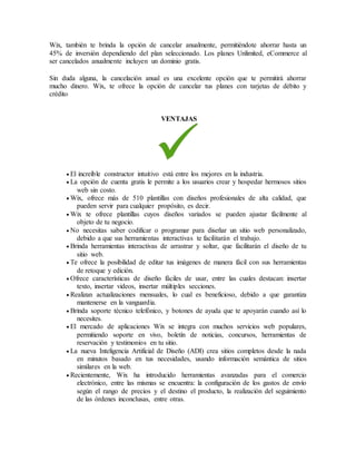 Wix, también te brinda la opción de cancelar anualmente, permitiéndote ahorrar hasta un
45% de inversión dependiendo del plan seleccionado. Los planes Unlimited, eCommerce al
ser cancelados anualmente incluyen un dominio gratis.
Sin duda alguna, la cancelación anual es una excelente opción que te permitirá ahorrar
mucho dinero. Wix, te ofrece la opción de cancelar tus planes con tarjetas de débito y
crédito
VENTAJAS
 El increíble constructor intuitivo está entre los mejores en la industria.
 La opción de cuenta gratis le permite a los usuarios crear y hospedar hermosos sitios
web sin costo.
 Wix, ofrece más de 510 plantillas con diseños profesionales de alta calidad, que
pueden servir para cualquier propósito, es decir.
 Wix te ofrece plantillas cuyos diseños variados se pueden ajustar fácilmente al
objeto de tu negocio.
 No necesitas saber codificar o programar para diseñar un sitio web personalizado,
debido a que sus herramientas interactivas te facilitarán el trabajo.
 Brinda herramientas interactivas de arrastrar y soltar, que facilitarán el diseño de tu
sitio web.
 Te ofrece la posibilidad de editar tus imágenes de manera fácil con sus herramientas
de retoque y edición.
 Ofrece características de diseño fáciles de usar, entre las cuales destacan: insertar
texto, insertar videos, insertar múltiples secciones.
 Realizan actualizaciones mensuales, lo cual es beneficioso, debido a que garantiza
mantenerse en la vanguardia.
 Brinda soporte técnico telefónico, y botones de ayuda que te apoyarán cuando así lo
necesites.
 El mercado de aplicaciones Wix se integra con muchos servicios web populares,
permitiendo soporte en vivo, boletín de noticias, concursos, herramientas de
reservación y testimonios en tu sitio.
 La nueva Inteligencia Artificial de Diseño (ADI) crea sitios completos desde la nada
en minutos basado en tus necesidades, usando información semántica de sitios
similares en la web.
 Recientemente, Wix ha introducido herramientas avanzadas para el comercio
electrónico, entre las mismas se encuentra: la configuración de los gastos de envío
según el rango de precios y el destino el producto, la realización del seguimiento
de las órdenes inconclusas, entre otras.
 