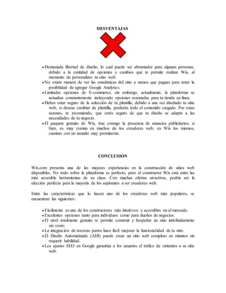 DESVENTAJAS
 Demasiada libertad de diseño, lo cual puede ser abrumador para algunas personas,
debido a la cantidad de opciones y cambios que te permite realizar Wix, al
momento de personalizar tu sitio web.
 No existe manera de ver las estadísticas del sitio a menos que pagues para tener la
posibilidad de agregar Google Analytics.
 Limitadas opciones de E-commerce, sin embargo, actualmente, la plataforma se
actualiza constantemente incluyendo opciones avanzadas para tu tienda en línea.
 Debes estar seguro de la selección de tu plantilla, debido a una vez diseñado tu sitio
web, si deseas cambiar de plantilla, perderás todo el contenido cargado. Por estas
razones, te recomiendo, que estés seguro de que tu diseño se adapte a las
necesidades de tu negocio.
 El paquete gratuito de Wix, trae consigo la presencia de anuncios publicitarios, si
bien, es muy común en muchos de los creadores web, en Wix los mismos,
cuentan con un tamaño muy prominente.
CONCLUSION
Wix.com presenta una de las mejores experiencias en la construcción de sitios web
disponibles. No todo sobre la plataforma es perfecto, pero el constructor Wix está entre las
más accesible herramientas de su clase. Con muchas ofertas atractivas, podría ser la
elección perfecta para la mayoría de los aspirantes a ser creadores web.
Entre las características que lo hacen uno de los creadores web más populares, se
encuentran las siguientes:
 Fácilmente es uno de los constructores más intuitivos y accesibles en el mercado.
 Excelentes opciones tanto para individuos como para dueños de negocios.
 El nivel totalmente gratuito te permite construir y hospedar un sitio indefinidamente
sin costo.
 La integración de terceras partes hace fácil mejorar la funcionalidad de tu sitio.
 El Diseño Automatizado (ADI) puede crear un sitio web completo en minutos sin
requerir habilidad.
 Los ajustes SEO en Google garantiza a los usuarios el tráfico de visitantes a su sitio
web.
 