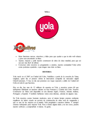 YOLA
 Idear funciones nuevas, atractivas y útiles para que ayudar a que tu sitio web reluzca
y para seas encontrado en línea.
 Ajustar, mejorar y pulir nuestro constructor de sitios de clase mundial, para que así
sea aun mas fácil de utilizar.
 Conversar entre nosotros (y preguntarles a ustedes, nuestra comunidad Yola) sobre
como podemos ayudarles a que tengan mas éxito en línea.
HISTORIA
Yola nació en el 2007 en Ciudad del Cabo, Sudáfrica a partir de la creación de Vinny
Lingham, quien fue el pionero detrás la innovadora compañía de mercadeo digital
Click2Customers. Y hoy en día aun ponemos ese toque especial y cálido de Cuidad del
Cabo en todo lo que hacemos.
Hoy en día, hay mas de 12 millones de usuarios en Yola, y nosotros somos 60 que
trabajamos felizmente en nuestras oficinas en San Francisco y Ciudad del Cabo. Nuestro
Constructor de Sitios está disponible en seis idiomas: Ingles, Francés, Alemán, Italiano,
Portugués y Español. Y también hablamos todos estos idiomas, además de algunos mas.
En Yola nosotros somos bastante modestos, pero al mismo tiempo estamos realmente
orgullosos de haber creado un servicio de construcción de sitios web de vanguardia y
que es uno de los mejores en el mundo. Solo pregúntale a nuestros clientes. Y siempre
estamos trabajando para mejorar Yola. Pero si tienes alguna duda y no nos crees, prueba
nuestro software y compruébalo ti mismo. Es gratis.
 