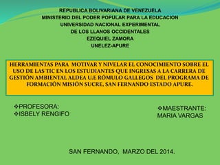 REPUBLICA BOLIVARIANA DE VENEZUELA
MINISTERIO DEL PODER POPULAR PARA LA EDUCACION
UNIVERSIDAD NACIONAL EXPERIMENTAL
DE LOS LLANOS OCCIDENTALES
EZEQUIEL ZAMORA
UNELEZ-APURE
PROFESORA:
ISBELY RENGIFO
MAESTRANTE:
MARIA VARGAS
SAN FERNANDO, MARZO DEL 2014.
HERRAMIENTAS PARA MOTIVAR Y NIVELAR EL CONOCIMIENTO SOBRE EL
USO DE LAS TIC EN LOS ESTUDIANTES QUE INGRESAS A LA CARRERA DE
GESTIÓN AMBIENTAL ALDEA U.E RÓMULO GALLEGOS DEL PROGRAMA DE
FORMACIÓN MISIÓN SUCRE, SAN FERNANDO ESTADO APURE.
 