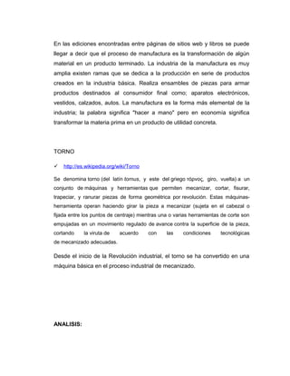 En las ediciones encontradas entre páginas de sitios web y libros se puede
llegar a decir que el proceso de manufactura es la transformación de algún
material en un producto terminado. La industria de la manufactura es muy
amplia existen ramas que se dedica a la producción en serie de productos
creados en la industria básica. Realiza ensambles de piezas para armar
productos destinados al consumidor final como; aparatos electrónicos,
vestidos, calzados, autos. La manufactura es la forma más elemental de la
industria; la palabra significa "hacer a mano" pero en economía significa
transformar la materia prima en un producto de utilidad concreta.
TORNO
 http://es.wikipedia.org/wiki/Torno
Se denomina torno (del latín tornus, y este del griego τόρνος, giro, vuelta) a un
conjunto de máquinas y herramientas que permiten mecanizar, cortar, fisurar,
trapeciar, y ranurar piezas de forma geométrica por revolución. Estas máquinas-
herramienta operan haciendo girar la pieza a mecanizar (sujeta en el cabezal o
fijada entre los puntos de centraje) mientras una o varias herramientas de corte son
empujadas en un movimiento regulado de avance contra la superficie de la pieza,
cortando la viruta de acuerdo con las condiciones tecnológicas
de mecanizado adecuadas.
Desde el inicio de la Revolución industrial, el torno se ha convertido en una
máquina básica en el proceso industrial de mecanizado.
ANALISIS:
 