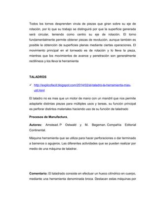Todos los tornos desprenden viruta de piezas que giran sobre su eje de
rotación, por lo que su trabajo se distinguirá por que la superficie generada
será circular, teniendo como centro su eje de rotación. El torno
fundamentalmente permite obtener piezas de revolución, aunque también es
posible la obtención de superficies planas mediante ciertas operaciones. El
movimiento principal en el torneado es de rotación y lo lleva la pieza,
mientras que los movimientos de avance y penetración son generalmente
rectilíneos y los lleva la herramienta
TALADROS
 http://explicofacil.blogspot.com/2014/02/el-taladro-la-herramienta-mas-
util.html
El taladro no es mas que un motor de mano con un mandril que nos permite
adaptarle distintas piezas para múltiples usos y tareas, su función principal
es perforar distintos materiales haciendo uso de su función de taladrado
Procesos de Manufactura,
Autores: Amstead. P Ostwald y M. Begeman. Compañía Editorial
Continental.
Máquina herramienta que se utiliza para hacer perforaciones o dar terminado
a barrenos o agujeros. Las diferentes actividades que se pueden realizar por
medio de una máquina de taladrar.
Comentario: El taladrado consiste en efectuar un hueco cilíndrico en cuerpo,
mediante una herramienta denominada broca. Destacan estas máquinas por
 