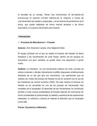 la sencillez de su manejo. Tienen dos movimientos: El de rotación de
la broca que le imprime el motor eléctrico de la máquina a través de
una transmisión por poleas y engranajes, y el de avance de penetración de la
broca, que puede realizarse de forma manual sensitiva o de forma
automática, si incorpora transmisión para hacerlo.
FRESADORA
 Procesos De Manufactura I – Fresado
Autores: Jhon Anderson Lozada, Jhon Alejandro Soler,
El equipo principal con el que se realiza el proceso del fresado se llama
fresadora y las herramientas de corte fresas. Dentro de los equipos se
encuentran una gran variedad, se puede hacer una separación a groso
modo.
Análisis: La fresadora es una herramienta rotatoria de corte, provista de
aristas cortantes o dientes (herramienta multifilo) dispuestas simétricamente
alrededor de un eje que gira con movimiento. Las operaciones que se
realizan por medio del proceso de fresado ha ido en aumento con el uso de
las fresadoras de control numérico (CNC). De esta manera el proceso de
fresado se ha convertido en uno de los proceso de mecanizado más
versátiles de la actualidad. El desarrollo de las herramientas ha contribuido
también a crear nuevas posibilidades de fresado además de incrementar de
forma considerable la productividad, la calidad y exactitud de las operaciones
realizadas. to uniforme y arranca el material al elemento que es empujado
contra ella.
Prensa Excentrica e Hidraulica
 