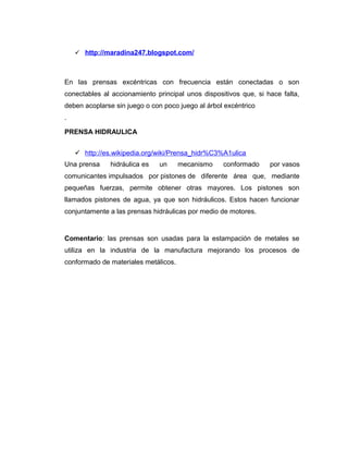  http://maradina247.blogspot.com/
En las prensas excéntricas con frecuencia están conectadas o son
conectables al accionamiento principal unos dispositivos que, si hace falta,
deben acoplarse sin juego o con poco juego al árbol excéntrico
.
PRENSA HIDRAULICA
 http://es.wikipedia.org/wiki/Prensa_hidr%C3%A1ulica
Una prensa hidráulica es un mecanismo conformado por vasos
comunicantes impulsados por pistones de diferente área que, mediante
pequeñas fuerzas, permite obtener otras mayores. Los pistones son
llamados pistones de agua, ya que son hidráulicos. Estos hacen funcionar
conjuntamente a las prensas hidráulicas por medio de motores.
Comentario: las prensas son usadas para la estampación de metales se
utiliza en la industria de la manufactura mejorando los procesos de
conformado de materiales metálicos.
 