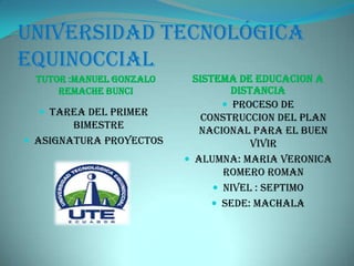 Universidad tecnológica
equinoccial
TUTOR :MANUEL GONZALO
REMACHE BUNCI
SISTEMA DE EDUCACION A
DISTANCIA
 TAREA DEL PRIMER
BIMESTRE
 ASIGNATURA PROYECTOS
 PROCESO DE
CONSTRUCCION DEL PLAN
NACIONAL PARA EL BUEN
VIVIR
 ALUMNA: MARIA VERONICA
ROMERO ROMAN
 NIVEL : SEPTIMO
 SEDE: MACHALA
 