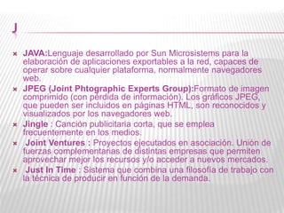 J
 JAVA:Lenguaje desarrollado por Sun Microsistems para la
elaboración de aplicaciones exportables a la red, capaces de
operar sobre cualquier plataforma, normalmente navegadores
web.
 JPEG (Joint Phtographic Experts Group):Formato de imagen
comprimido (con pérdida de información). Los gráficos JPEG,
que pueden ser incluidos en páginas HTML, son reconocidos y
visualizados por los navegadores web.
 Jingle : Canción publicitaria corta, que se emplea
frecuentemente en los medios.
 Joint Ventures : Proyectos ejecutados en asociación. Unión de
fuerzas complementarias de distintas empresas que permiten
aprovechar mejor los recursos y/o acceder a nuevos mercados.
 Just In Time : Sistema que combina una filosofía de trabajo con
la técnica de producir en función de la demanda.
 