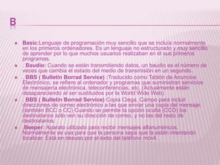 B
 Basic:Lenguaje de programación muy sencillo que se incluía normalmente
en los primeros ordenadores. Es un lenguaje no estructurado y muy sencillo
de aprender por lo que muchos usuarios realizaban en él sus primeros
programas.
 . Baudio: Cuando se están transmitiendo datos, un baudio es el número de
veces que cambia el estado del medio de transmisión en un segundo.
 . BBS ( Bulletin Borrad Service) :Traducido como Tablón de Anuncios
Electrónico, se refiere al ordenador y programas que suministran servicios
de mensajería electrónica, teleconferencias, etc. (Actualmente están
desapareciendo al ser sustituidos por la World Wide Web)
 . BBS ( Bulletin Borrad Service) Copia Ciega. Campo para incluir
direcciones de correo electrónico a las que enviar una copia del mensaje.
(también BCC o CC) Cuando se permite la opción oculta (CCO) los
destinatarios sólo ven su dirección de correo, y no las del resto de
destinatarios.
 .Beeper: Aparato utilizado para recibir mensajes alfanuméricos.
Normalmente se usa para que la persona sepa que la están intentando
localizar. Está en desuso por el éxito del teléfono móvil.
 
