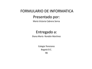 FORMULARIO DE INFORMATICA
Presentado por:
María Victoria Cabrera Serna

Entregado a:
Diana María Rondón Martínez

Colegio Teresiano
Bogotá D.C.
9B

 