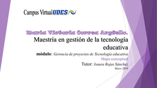 .
Maestría en gestión de la tecnología
educativa
módulo: Gerencia de proyectos de Tecnología educativa
Mapa conceptual
Tutor: Isaura Rojas Sánchez
Mayo 2016
 