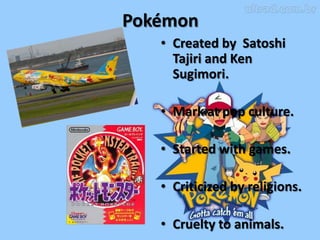 Pokémon
   • Created by Satoshi
     Tajiri and Ken
     Sugimori.

   • Mark at pop culture.

   • Started with games.

   • Criticized by religions.

   • Cruelty to animals.
 