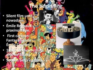 The beginning
• Silent film until
  nowadays.
• Émile Reynaud:
  praxinoscope.
• First cartoon:
  Fantasmagorie -
  Émile Courtet.
• 1910: Without colors
  and for adults.
• Sounds before colors.
 