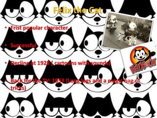Felix the Cat
• Frist popular character.

• Successful

• Decline at 1928 ( cartoons with sounds)

• Back for the TV: 1953 (Long legs and a magic bag of
  tricks)
 