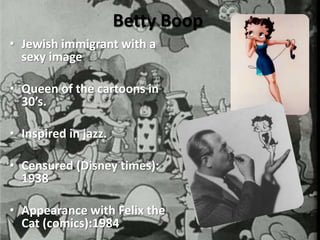 Betty Boop
• Jewish immigrant with a
  sexy image

• Queen of the cartoons in
  30’s.

• Inspired in jazz.

• Censured (Disney times):
  1938

• Appearance with Felix the
  Cat (comics):1984
 
