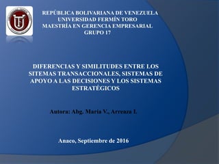 REPÚBLICA BOLIVARIANA DE VENEZUELA
UNIVERSIDAD FERMÍN TORO
MAESTRÍA EN GERENCIA EMPRESARIAL
GRUPO 17
DIFERENCIAS Y SIMILITUDES ENTRE LOS
SITEMAS TRANSACCIONALES, SISTEMAS DE
APOYO A LAS DECISIONES Y LOS SISTEMAS
ESTRATÉGICOS
Autora: Abg. María V., Arreaza I.
Anaco, Septiembre de 2016
 
