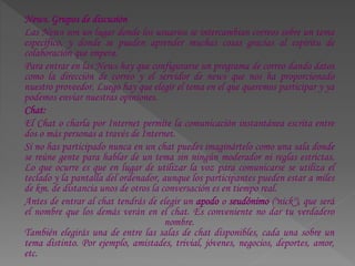 News. Grupos de discusión
Las News son un lugar donde los usuarios se intercambian correos sobre un tema
específico, y donde se pueden aprender muchas cosas gracias al espíritu de
colaboración que impera.
Para entrar en las News hay que configurarse un programa de correo dando datos
como la dirección de correo y el servidor de news que nos ha proporcionado
nuestro proveedor. Luego hay que elegir el tema en el que queremos participar y ya
podemos enviar nuestras opiniones.
Chat:
El Chat o charla por Internet permite la comunicación instantánea escrita entre
dos o más personas a través de Internet.
Si no has participado nunca en un chat puedes imaginártelo como una sala donde
se reúne gente para hablar de un tema sin ningún moderador ni reglas estrictas.
Lo que ocurre es que en lugar de utilizar la voz para comunicarse se utiliza el
teclado y la pantalla del ordenador, aunque los participantes pueden estar a miles
de km. de distancia unos de otros la conversación es en tiempo real.
Antes de entrar al chat tendrás de elegir un apodo o seudónimo ("nick"), que será
el nombre que los demás verán en el chat. Es conveniente no dar tu verdadero
nombre.
También elegirás una de entre las salas de chat disponibles, cada una sobre un
tema distinto. Por ejemplo, amistades, trivial, jóvenes, negocios, deportes, amor,
etc.
 