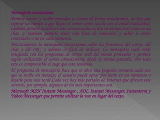Mensajería instantánea
Permite enviar y recibir mensajes o correos de forma instantánea, no hay que
esperar un tiempo a que llegue el correo como sucede con el email tradicional,
también permite establecer una conversación escrita en tiempo real como en un
chat, y también permite tener una lista de conocidos y saber si están
conectados o no en cada momento.
Prácticamente la mensajería instantánea cubre las funciones del correo, del
chat y del IRC, y además es fácil de utilizar. La mensajería suele estar
integrada con los programas de correo web del mismo proveedor y permite
seguir utilizando el correo cómodamente desde la misma pantalla. Por todo
esto es comprensible el auge que está teniendo.
El programa de mensajería hace que se abra una pequeña ventana cada vez
que se recibe un mensaje, el usuario puede optar por leerlo en ese momento o
dejarlo para más tarde.Cada vez hay más portales de Internet que ofrecen este
servicio, por ejemplo, algunos de los más importantes son,
Microsoft MSN Instant Messenger , AOL Instant Messenger, Instanterra y
Yahoo Messenger que permite utilizar la voz en lugar del texto.
 