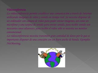 Videoconferencia.
La videoconferencia permite establecer una comunicación a través de Internet
utilizando imágenes de vídeo y sonido en tiempo real. Se necesita disponer de
un ordenador con cámara de vídeo para poder enviar imágenes, así como un
micrófono y una tarjeta de sonido para enviar sonido, para recibir sonido son
necesarios unos altavoces, para recibir el vídeo sólo se necesita un monitor
convencional.
La videoconferencia necesita transmitir gran cantidad de datos por lo que es
importante disponer de una conexión con un buen ancho de banda. Ejemplos
NetMeeting,
 