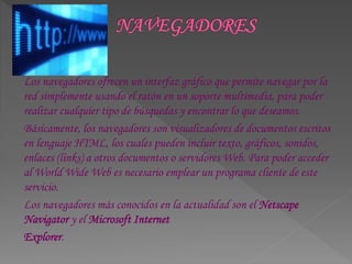 Los navegadores ofrecen un interfaz gráfico que permite navegar por la
red simplemente usando el ratón en un soporte multimedia, para poder
realizar cualquier tipo de búsquedas y encontrar lo que deseamos.
Básicamente, los navegadores son visualizadores de documentos escritos
en lenguaje HTML, los cuales pueden incluir texto, gráficos, sonidos,
enlaces (links) a otros documentos o servidores Web. Para poder acceder
al World Wide Web es necesario emplear un programa cliente de este
servicio.
Los navegadores más conocidos en la actualidad son el Netscape
Navigator y el Microsoft Internet
Explorer.
 
