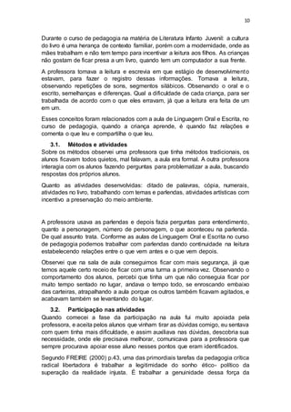 10
Durante o curso de pedagogia na matéria de Literatura Infanto Juvenil: a cultura
do livro é uma herança de contexto familiar, porém com a modernidade, onde as
mães trabalham e não tem tempo para incentivar a leitura aos filhos. As crianças
não gostam de ficar presa a um livro, quando tem um computador a sua frente.
A professora tomava a leitura e escrevia em que estágio de desenvolvimento
estavam, para fazer o registro dessas informações. Tomava a leitura,
observando repetições de sons, segmentos silábicos. Observando o oral e o
escrito, semelhanças e diferenças. Qual a dificuldade de cada criança, para ser
trabalhada de acordo com o que eles erravam, já que a leitura era feita de um
em um.
Esses conceitos foram relacionados com a aula de Linguagem Oral e Escrita, no
curso de pedagogia, quando a criança aprende, é quando faz relações e
comenta o que leu e compartilha o que leu.
3.1. Métodos e atividades
Sobre os métodos observei uma professora que tinha métodos tradicionais, os
alunos ficavam todos quietos, mal falavam, a aula era formal. A outra professora
interagia com os alunos fazendo perguntas para problematizar a aula, buscando
respostas dos próprios alunos.
Quanto as atividades desenvolvidas: ditado de palavras, cópia, numerais,
atividades no livro, trabalhando com temas e parlendas, atividades artísticas com
incentivo a preservação do meio ambiente.
A professora usava as parlendas e depois fazia perguntas para entendimento,
quanto a personagem, número de personagem, o que aconteceu na parlenda.
De qual assunto trata. Conforme as aulas de Linguagem Oral e Escrita no curso
de pedagogia podemos trabalhar com parlendas dando continuidade na leitura
estabelecendo relações entre o que vem antes e o que vem depois.
Observei que na sala de aula conseguimos ficar com mais segurança, já que
temos aquele certo receio de ficar com uma turma a primeira vez. Observando o
comportamento dos alunos, percebi que tinha um que não conseguia ficar por
muito tempo sentado no lugar, andava o tempo todo, se enroscando embaixo
das carteiras, atrapalhando a aula porque os outros também ficavam agitados, e
acabavam também se levantando do lugar.
3.2. Participação nas atividades
Quando comecei a fase da participação na aula fui muito apoiada pela
professora, e aceita pelos alunos que vinham tirar as dúvidas comigo, eu sentava
com quem tinha mais dificuldade, e assim auxiliava nas dúvidas, descobria sua
necessidade, onde ele precisava melhorar, comunicava para a professora que
sempre procurava apoiar esse aluno nesses pontos que eram identificados.
Segundo FREIRE (2000) p.43, uma das primordiais tarefas da pedagogia crítica
radical libertadora é trabalhar a legitimidade do sonho ético- político da
superação da realidade injusta. É trabalhar a genuinidade dessa força da
 