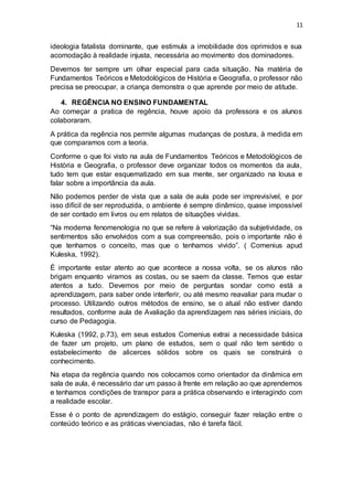 11
ideologia fatalista dominante, que estimula a imobilidade dos oprimidos e sua
acomodação à realidade injusta, necessária ao movimento dos dominadores.
Devemos ter sempre um olhar especial para cada situação. Na matéria de
Fundamentos Teóricos e Metodológicos de História e Geografia, o professor não
precisa se preocupar, a criança demonstra o que aprende por meio de atitude.
4. REGÊNCIA NO ENSINO FUNDAMENTAL
Ao começar a pratica de regência, houve apoio da professora e os alunos
colaboraram.
A prática da regência nos permite algumas mudanças de postura, à medida em
que comparamos com a teoria.
Conforme o que foi visto na aula de Fundamentos Teóricos e Metodológicos de
História e Geografia, o professor deve organizar todos os momentos da aula,
tudo tem que estar esquematizado em sua mente, ser organizado na lousa e
falar sobre a importância da aula.
Não podemos perder de vista que a sala de aula pode ser imprevisível, e por
isso difícil de ser reproduzida, o ambiente é sempre dinâmico, quase impossível
de ser contado em livros ou em relatos de situações vividas.
“Na moderna fenomenologia no que se refere à valorização da subjetividade, os
sentimentos são envolvidos com a sua compreensão, pois o importante não é
que tenhamos o conceito, mas que o tenhamos vivido”. ( Comenius apud
Kuleska, 1992).
É importante estar atento ao que acontece a nossa volta, se os alunos não
brigam enquanto viramos as costas, ou se saem da classe. Temos que estar
atentos a tudo. Devemos por meio de perguntas sondar como está a
aprendizagem, para saber onde interferir, ou até mesmo reavaliar para mudar o
processo. Utilizando outros métodos de ensino, se o atual não estiver dando
resultados, conforme aula de Avaliação da aprendizagem nas séries iniciais, do
curso de Pedagogia.
Kuleska (1992, p.73), em seus estudos Comenius extrai a necessidade básica
de fazer um projeto, um plano de estudos, sem o qual não tem sentido o
estabelecimento de alicerces sólidos sobre os quais se construirá o
conhecimento.
Na etapa da regência quando nos colocamos como orientador da dinâmica em
sala de aula, é necessário dar um passo á frente em relação ao que aprendemos
e tenhamos condições de transpor para a prática observando e interagindo com
a realidade escolar.
Esse é o ponto de aprendizagem do estágio, conseguir fazer relação entre o
conteúdo teórico e as práticas vivenciadas, não é tarefa fácil.
 
