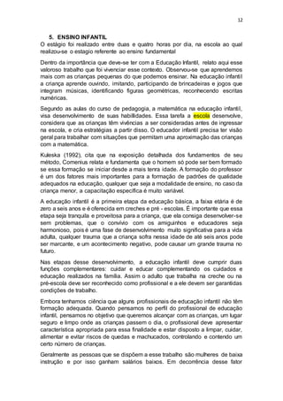 12
5. ENSINO INFANTIL
O estágio foi realizado entre duas e quatro horas por dia, na escola ao qual
realizou-se o estagio referente ao ensino fundamental
Dentro da importância que deve-se ter com a Educação Infantil, relato aqui esse
valoroso trabalho que foi vivenciar esse contexto. Observou-se que aprendemos
mais com as crianças pequenas do que podemos ensinar. Na educação infantil
a criança aprende ouvindo, imitando, participando de brincadeiras e jogos que
integram músicas, identificando figuras geométricas, reconhecendo escritas
numéricas.
Segundo as aulas do curso de pedagogia, a matemática na educação infantil,
visa desenvolvimento de suas habillidades. Essa tarefa a escola desenvolve,
considera que as crianças têm vivências a ser consideradas antes de ingressar
na escola, e cria estratégias a partir disso. O educador infantil precisa ter visão
geral para trabalhar com situações que permitam uma aproximação das crianças
com a matemática.
Kuleska (1992), cita que na exposição detalhada dos fundamentos de seu
método, Comenius relata e fundamenta que o homem só pode ser bem formado
se essa formação se iniciar desde a mais tenra idade. A formação do professor
é um dos fatores mais importantes para a formação de padrões de qualidade
adequados na educação, qualquer que seja a modalidade de ensino, no caso da
criança menor, a capacitação específica é muito variável.
A educação infantil é a primeira etapa da educação básica, a faixa etária é de
zero a seis anos e é oferecida em creches e pré - escolas. É importante que essa
etapa seja tranquila e proveitosa para a criança, que ela consiga desenvolver-se
sem problemas, que o convívio com os amiguinhos e educadores seja
harmonioso, pois é uma fase de desenvolvimento muito significativa para a vida
adulta, qualquer trauma que a criança sofra nessa idade de até seis anos pode
ser marcante, e um acontecimento negativo, pode causar um grande trauma no
futuro.
Nas etapas desse desenvolvimento, a educação infantil deve cumprir duas
funções complementares: cuidar e educar complementando os cuidados e
educação realizados na família. Assim o adulto que trabalha na creche ou na
pré-escola deve ser reconhecido como profissional e a ele devem ser garantidas
condições de trabalho.
Embora tenhamos ciência que alguns profissionais de educação infantil não têm
formação adequada. Quando pensamos no perfil do profissional de educação
infantil, pensamos no objetivo que queremos alcançar com as crianças, um lugar
seguro e limpo onde as crianças passem o dia, o profissional deve apresentar
característica apropriada para essa finalidade e estar disposto a limpar, cuidar,
alimentar e evitar riscos de quedas e machucados, controlando e contendo um
certo número de crianças.
Geralmente as pessoas que se dispõem a esse trabalho são mulheres de baixa
instrução e por isso ganham salários baixos. Em decorrência desse fator
 