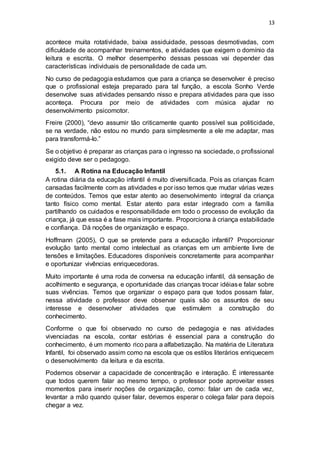 13
acontece muita rotatividade, baixa assiduidade, pessoas desmotivadas, com
dificuldade de acompanhar treinamentos, e atividades que exigem o domínio da
leitura e escrita. O melhor desempenho dessas pessoas vai depender das
características individuais de personalidade de cada um.
No curso de pedagogia estudamos que para a criança se desenvolver é preciso
que o profissional esteja preparado para tal função, a escola Sonho Verde
desenvolve suas atividades pensando nisso e prepara atividades para que isso
aconteça. Procura por meio de atividades com música ajudar no
desenvolvimento psicomotor.
Freire (2000), “devo assumir tão criticamente quanto possível sua politicidade,
se na verdade, não estou no mundo para simplesmente a ele me adaptar, mas
para transformá-lo.”
Se o objetivo é preparar as crianças para o ingresso na sociedade, o profissional
exigido deve ser o pedagogo.
5.1. A Rotina na Educação Infantil
A rotina diária da educação infantil é muito diversificada. Pois as crianças ficam
cansadas facilmente com as atividades e por isso temos que mudar várias vezes
de conteúdos. Temos que estar atento ao desenvolvimento integral da criança
tanto físico como mental. Estar atento para estar integrado com a família
partilhando os cuidados e responsabilidade em todo o processo de evolução da
criança, já que essa é a fase mais importante. Proporciona à criança estabilidade
e confiança. Dá noções de organização e espaço.
Hoffmann (2005), O que se pretende para a educação infantil? Proporcionar
evolução tanto mental como intelectual as crianças em um ambiente livre de
tensões e limitações. Educadores disponíveis concretamente para acompanhar
e oportunizar vivências enriquecedoras.
Muito importante é uma roda de conversa na educação infantil, dá sensação de
acolhimento e segurança, e oportunidade das crianças trocar idéiase falar sobre
suas vivências. Temos que organizar o espaço para que todos possam falar,
nessa atividade o professor deve observar quais são os assuntos de seu
interesse e desenvolver atividades que estimulem a construção do
conhecimento.
Conforme o que foi observado no curso de pedagogia e nas atividades
vivenciadas na escola, contar estórias é essencial para a construção do
conhecimento, é um momento rico para a alfabetização. Na matéria de Literatura
Infantil, foi observado assim como na escola que os estilos literários enriquecem
o desenvolvimento da leitura e da escrita.
Podemos observar a capacidade de concentração e interação. É interessante
que todos querem falar ao mesmo tempo, o professor pode aproveitar esses
momentos para inserir noções de organização, como: falar um de cada vez,
levantar a mão quando quiser falar, devemos esperar o colega falar para depois
chegar a vez.
 