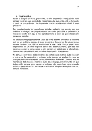 15
6. CONCLUSÃO
Fazer o estágio foi muito gratificante, é uma experiência inesquecível, com
certeza vou levar para a vida toda. Nessa fase acho que ainda está se formando
o perfil de um professor, tão importante quanto a educação infantil é esse
processo.
Em reconhecimento ao maravilhoso trabalho realizado nas escolas em que
vivenciei o estágio, me proporcionando de forma produtiva e proveitosa a
realização deste, tem aqui o meu agradecimento a todos os que colaboraram
para esse trabalho.
As situações me proporcionaram visão de como resolver problemas e de como
agir em um ambiente escolar, levando em conta o decorrer do dia não devemos
sempre lembrar que somos educadores e que cada criança pode estar
dependendo de um olhar especial para o seu desenvolvimento, por isso não
devemos perder a calma nunca e sim pensar em estratégias e alternativas,
desenvolver competência para o melhor desempenho do educando.
No convívio com vários tipos diferentes de profissionais da área, pude observar
o quanto se faz necessário o professor estar sempre se atualizando, pois as
crianças precisam de soluções para a problemática do ensino. Como na aula de
Tecnologia da Educação, durante o curso de pedagogia, em um mundo em que
todos estão sempre com pressa, o professor não pode ficar para atrasado
achando que já sabe tudo, temos que nos atualizar sempre e levar para a escola,
sempre novidades.
 
