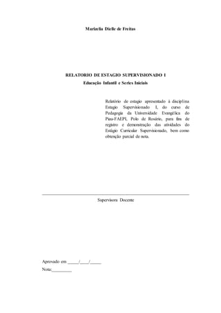 Marizelia Dielle de Freitas
RELATORIO DE ESTAGIO SUPERVISIONADO I
Educação Infantil e Series Iniciais
Relatório de estagio apresentado à disciplina
Estagio Supervisionado I, do curso de
Pedagogia da Universidade Evangélica do
Piau-FAEPI, Polo de Rosário, para fins de
registro e demonstração das atividades do
Estágio Curricular Supervisionado, bem como
obtenção parcial de nota.
__________________________________________________________________
Supervisora Docente
Aprovado em _____/____/_____
Nota:_________
 