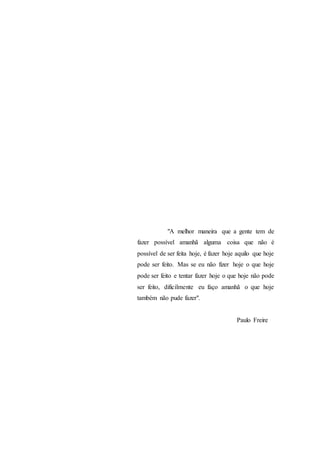 "A melhor maneira que a gente tem de
fazer possível amanhã alguma coisa que não é
possível de ser feita hoje, é fazer hoje aquilo que hoje
pode ser feito. Mas se eu não fizer hoje o que hoje
pode ser feito e tentar fazer hoje o que hoje não pode
ser feito, dificilmente eu faço amanhã o que hoje
também não pude fazer".
Paulo Freire
 