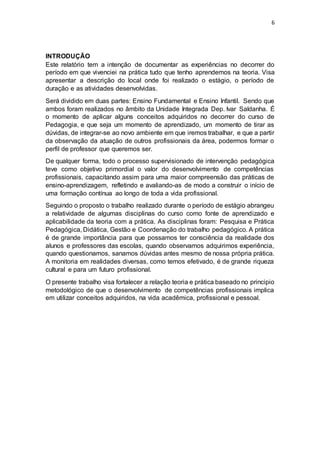 6
INTRODUÇÃO
Este relatório tem a intenção de documentar as experiências no decorrer do
período em que vivenciei na prática tudo que tenho aprendemos na teoria. Visa
apresentar a descrição do local onde foi realizado o estágio, o período de
duração e as atividades desenvolvidas.
Será dividido em duas partes: Ensino Fundamental e Ensino Infantil. Sendo que
ambos foram realizados no âmbito da Unidade Integrada Dep. Ivar Saldanha. É
o momento de aplicar alguns conceitos adquiridos no decorrer do curso de
Pedagogia, e que seja um momento de aprendizado, um momento de tirar as
dúvidas, de integrar-se ao novo ambiente em que iremos trabalhar, e que a partir
da observação da atuação de outros profissionais da área, podermos formar o
perfil de professor que queremos ser.
De qualquer forma, todo o processo supervisionado de intervenção pedagógica
teve como objetivo primordial o valor do desenvolvimento de competências
profissionais, capacitando assim para uma maior compreensão das práticas de
ensino-aprendizagem, refletindo e avaliando-as de modo a construir o início de
uma formação contínua ao longo de toda a vida profissional.
Seguindo o proposto o trabalho realizado durante o período de estágio abrangeu
a relatividade de algumas disciplinas do curso como fonte de aprendizado e
aplicabilidade da teoria com a prática. As disciplinas foram: Pesquisa e Prática
Pedagógica, Didática, Gestão e Coordenação do trabalho pedagógico. A prática
é de grande importância para que possamos ter consciência da realidade dos
alunos e professores das escolas, quando observamos adquirimos experiência,
quando questionamos, sanamos dúvidas antes mesmo de nossa própria prática.
A monitoria em realidades diversas, como temos efetivado, é de grande riqueza
cultural e para um futuro profissional.
O presente trabalho visa fortalecer a relação teoria e prática baseado no principio
metodológico de que o desenvolvimento de competências profissionais implica
em utilizar conceitos adquiridos, na vida acadêmica, profissional e pessoal.
 