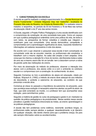 7
1. CARACTERIZAÇÃO DA ESCOLA
A escola na qual foi realizado o estagio supervisionado foi a Escola Municipal de
Ensino Fundamental “ Unidade Integrada Dep. Ivar Saldanha”, localizada no
Povoado São João do Rosário, na Cidade de Rosário-Ma. Foi realizado noturno
matutino e vespertino, no período de 03 de Fevereiro a 16 de Maio nas turmas
da educação infantil e do 3º ano das series iniciais.
A Escola, segundo o Projeto Político Pedagógico, é uma escola identificada com
o compromisso de construção de uma sociedade mais justa. Como um espaço
em que a prática pedagógica é entendida como uma prática de vida, de todos e
com todos, na perspectiva de formar cidadãos e cidadãs que integrem e
contribuam para sua comunidade. Uma escola democrática, competente e
comprometida com a aprendizagem significativa do aluno, buscando transformar
informações em saberes necessários à vida dos alunos.
De acordo com o que observei e pesquisei essa escola é bem conceituada na
comunidade onde ela se encontra inserida, os profissionais são envolvidos e
trabalham com o mesmo objetivo. As salas são amplas e bem arejadas. Uma
coisa que me chamou a atenção foi o hora do recreio, são liberadas todas a salas
de uma vez e mesmo assim não há um tumulto nem a desordem comum a rotina
de grande parte das instituições de ensino.
Por meio de observação do método da professora, observei a interação dos
alunos com a professora, dos alunos entre si e com o ambiente no cotidiano
escolar e o compromisso com a construção do conhecimento do aluno.
Segundo Comenius no livro a persistência da utopia em educação, citado por
Kulesza, Wojciech A. (1992), o método de ensino deve adequar-se aos métodos
de descoberta, e portanto a autonomia do educando, ao contrário do que
preconiza a escola ativa.
Comenius já citava no passado a importância da autonomia do educando, para
que aconteça essa evolução é necessário estarmos atentos ao perfil do aluno de
hoje, que está conectado ao mundo, e o professor tem que acompanhar essa
evolução, para caminharmos juntos.
Segundo a matéria de gestão no curso de pedagogia o gestor é um mediador na
questão da prática pedagógica e da produtividade. Nesse sentido nessa escola
prevalece a gestão mediadora direcionada às metas, ao ensino aprendizagem e
as práticas pedagógicas.
A escola não tem problemas como violência, raramente acontece brigas, os
profissionais estão sempre atentos a qualquer desentendimento e já intervém
em qualquer situação, não dando chance para que o problema cresça. Os pais
são sempre informados sobre os acontecimentos.
 