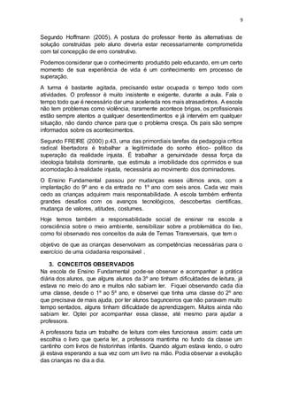 9
Segundo Hoffmann (2005), A postura do professor frente às alternativas de
solução construídas pelo aluno deveria estar necessariamente comprometida
com tal concepção de erro construtivo.
Podemos considerar que o conhecimento produzido pelo educando, em um certo
momento de sua experiência de vida é um conhecimento em processo de
superação.
A turma é bastante agitada, precisando estar ocupada o tempo todo com
atividades. O professor é muito insistente e exigente, durante a aula. Fala o
tempo todo que é necessário dar uma acelerada nos mais atrasadinhos. A escola
não tem problemas como violência, raramente acontece brigas, os profissionais
estão sempre atentos a qualquer desentendimentos e já intervém em qualquer
situação, não dando chance para que o problema cresça. Os pais são sempre
informados sobre os acontecimentos.
Segundo FREIRE (2000) p.43, uma das primordiais tarefas da pedagogia crítica
radical libertadora é trabalhar a legitimidade do sonho ético- político da
superação da realidade injusta. É trabalhar a genuinidade dessa força da
ideologia fatalista dominante, que estimula a imobilidade dos oprimidos e sua
acomodação à realidade injusta, necessária ao movimento dos dominadores.
O Ensino Fundamental passou por mudanças esses últimos anos, com a
implantação do 9º ano e da entrada no 1º ano com seis anos. Cada vez mais
cedo as crianças adquirem mais responsabilidade. A escola também enfrenta
grandes desafios com os avanços tecnológicos, descobertas científicas,
mudança de valores, atitudes, costumes.
Hoje temos também a responsabilidade social de ensinar na escola a
consciência sobre o meio ambiente, sensibilizar sobre a problemática do lixo,
como foi observado nos conceitos da aula de Temas Transversais, que tem o
objetivo de que as crianças desenvolvam as competências necessárias para o
exercício de uma cidadania responsável .
3. CONCEITOS OBSERVADOS
Na escola de Ensino Fundamental pode-se observar e acompanhar a prática
diária dos alunos, que alguns alunos da 3º ano tinham dificuldades de leitura, já
estava no meio do ano e muitos não sabiam ler. Fiquei observando cada dia
uma classe, desde o 1º ao 5º ano, e observei que tinha uma classe do 2º ano
que precisava de mais ajuda, por ter alunos bagunceiros que não paravam muito
tempo sentados, alguns tinham dificuldade de aprendizagem. Muitos ainda não
sabiam ler. Optei por acompanhar essa classe, até mesmo para ajudar a
professora.
A professora fazia um trabalho de leitura com eles funcionava assim: cada um
escolhia o livro que queria ler, a professora mantinha no fundo da classe um
cantinho com livros de historinhas infantis. Quando algum estava lendo, o outro
já estava esperando a sua vez com um livro na mão. Podia observar a evolução
das crianças no dia a dia.
 