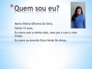 Maria Vitória Oliveira Da Silva.
Tenho 12 anos.
Eu moro com a minha mãe, meu pai e com o meu
irmão.
Eu moro na Avenida Ouro Verde De Minas.
*
 