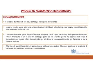 • Alla fine di questi laboratori, il partecipante elaborerà un Action Plan per applicare la strategia di
soluzione del problema individuata con il docente.
• La parte teorica viene alternata ad esercitazioni individuali, role playing, role playing con utilizzo della
telecamera ed analisi dei casi.
• La convinzione che guida il coach/docente permette che il corso sia vissuto dalle persone come una
"sfida" finalizzata a far sì che chi partecipa porti poi in azienda quanto ha appreso nel corso di
formazione per creare valore innanzitutto per sé stesso e conseguentemente per l'azienda in cui si
trova ad operare.
PROGETTO FORMATIVO «LEADERSHIP»
IL PIANO FORMATIVO
• Il corso ha durata di 16 ore a cui partecipa il dirigente dell’azienda
 