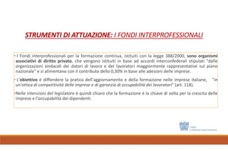 STRUMENTI DI ATTUAZIONE: I FONDI INTERPROFESSIONALI
• I Fondi interprofessionali per la formazione continua, istituiti con la legge 388/2000, sono organismi
associativi di diritto privato, che vengono istituiti in base ad accordi interconfederali stipulati "dalle
organizzazioni sindacali dei datori di lavoro e dei lavoratori maggiormente rappresentative sul piano
nazionale" e si alimentano con il contributo dello 0,30% in base alle adesioni delle imprese.
• L'obiettivo è diffondere la pratica dell'aggiornamento e della formazione nelle imprese italiane, "in
un'ottica di competitività delle imprese e di garanzia di occupabilità dei lavoratori" (art. 118).
•Nelle intenzioni del legislatore è quindi chiaro che la formazione è la chiave di volta per la crescita delle
imprese e l'occupabilità dei dipendenti.
 