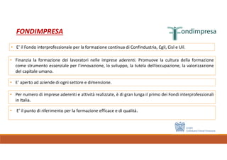 • E’ il punto di riferimento per la formazione efficace e di qualità.
FONDIMPRESA
• Finanzia la formazione dei lavoratori nelle imprese aderenti. Promuove la cultura della formazione
come strumento essenziale per l’innovazione, lo sviluppo, la tutela dell’occupazione, la valorizzazione
del capitale umano.
• E’ aperto ad aziende di ogni settore e dimensione.
• Per numero di imprese aderenti e attività realizzate, è di gran lunga il primo dei Fondi interprofessionali
in Italia.
• E’ il Fondo interprofessionale per la formazione continua di Confindustria, Cgil, Cisl e Uil.
 