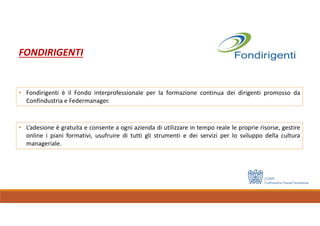 FONDIRIGENTI
• Fondirigenti è il Fondo interprofessionale per la formazione continua dei dirigenti promosso da
Confindustria e Federmanager.
• L’adesione è gratuita e consente a ogni azienda di utilizzare in tempo reale le proprie risorse, gestire
online i piani formativi, usufruire di tutti gli strumenti e dei servizi per lo sviluppo della cultura
manageriale.
 