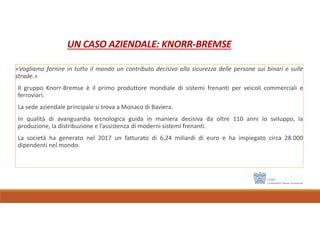 UN CASO AZIENDALE: KNORR-BREMSE
«Vogliamo fornire in tutto il mondo un contributo decisivo alla sicurezza delle persone sui binari e sulle
strade.»
Il gruppo Knorr-Bremse è il primo produttore mondiale di sistemi frenanti per veicoli commerciali e
ferroviari.
La sede aziendale principale si trova a Monaco di Baviera.
In qualità di avanguardia tecnologica guida in maniera decisiva da oltre 110 anni lo sviluppo, la
produzione, la distribuzione e l’assistenza di moderni sistemi frenanti.
La società ha generato nel 2017 un fatturato di 6,24 miliardi di euro e ha impiegato circa 28.000
dipendenti nel mondo.
 